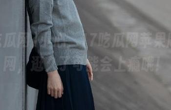 小心，17吃瓜网苹果版的官网，逛久了可能会上瘾哦！