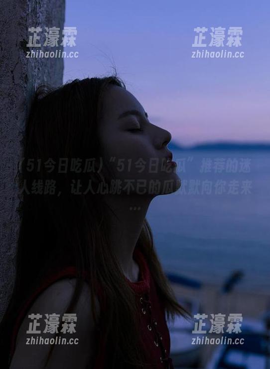 “51今日吃瓜”推荐的迷人线路，让人心跳不已的瓜默默向你走来…