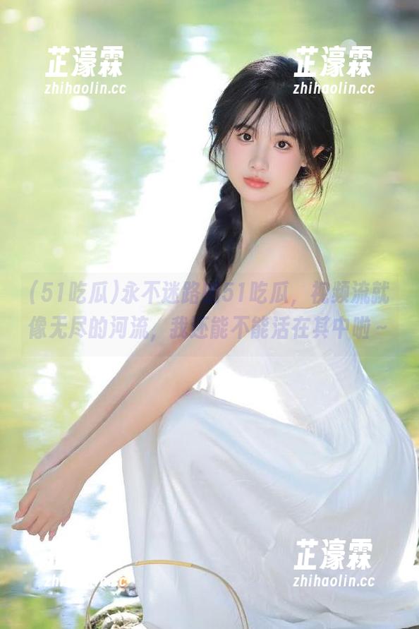 永不迷路的51吃瓜，视频流就像无尽的河流，我还能不能活在其中啦～