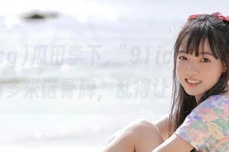 瓜田李下,“91icg”发布就像推倒多米诺骨牌，乱得让人心慌慌！