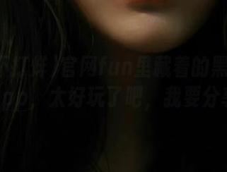 官网fun里藏着的黑料不打烊app，太好玩了吧，我要分享！