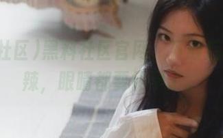 黑料社区官网，下载后的瓜真辣，眼睛都要怀孕了。